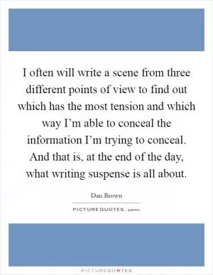 I often will write a scene from three different points of view to find out which has the most tension and which way I’m able to conceal the information I’m trying to conceal. And that is, at the end of the day, what writing suspense is all about Picture Quote #1
