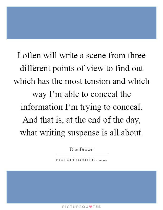 I often will write a scene from three different points of view to find out which has the most tension and which way I'm able to conceal the information I'm trying to conceal. And that is, at the end of the day, what writing suspense is all about. Picture Quote #1