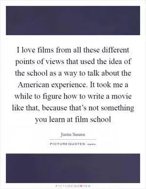 I love films from all these different points of views that used the idea of the school as a way to talk about the American experience. It took me a while to figure how to write a movie like that, because that’s not something you learn at film school Picture Quote #1