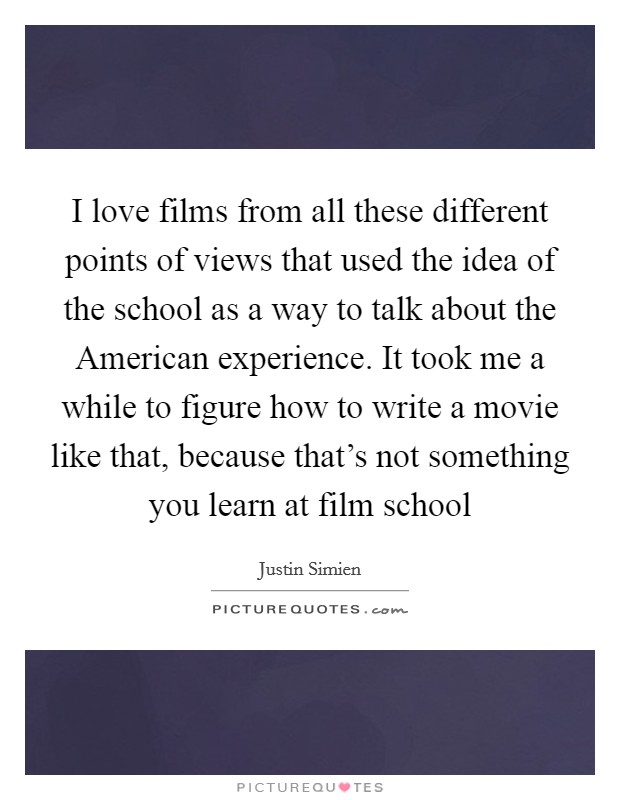 I love films from all these different points of views that used the idea of the school as a way to talk about the American experience. It took me a while to figure how to write a movie like that, because that's not something you learn at film school Picture Quote #1