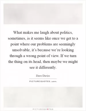What makes me laugh about politics, sometimes, is it seems like once we get to a point where our problems are seemingly unsolvable, it’s because we’re looking through a wrong point of view. If we turn the thing on its head, then maybe we might see it differently Picture Quote #1