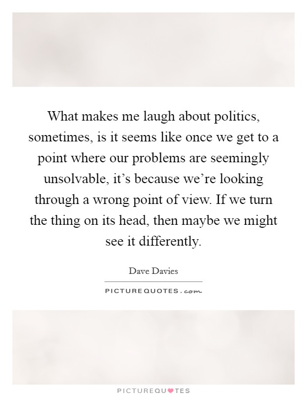 What makes me laugh about politics, sometimes, is it seems like once we get to a point where our problems are seemingly unsolvable, it's because we're looking through a wrong point of view. If we turn the thing on its head, then maybe we might see it differently. Picture Quote #1