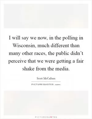 I will say we now, in the polling in Wisconsin, much different than many other races, the public didn’t perceive that we were getting a fair shake from the media Picture Quote #1