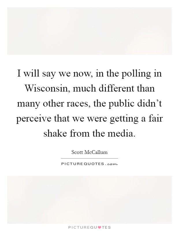I will say we now, in the polling in Wisconsin, much different than many other races, the public didn't perceive that we were getting a fair shake from the media. Picture Quote #1