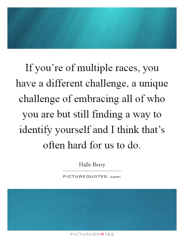 If you're of multiple races, you have a different challenge, a unique challenge of embracing all of who you are but still finding a way to identify yourself and I think that's often hard for us to do. Picture Quote #1