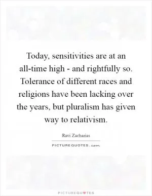 Today, sensitivities are at an all-time high - and rightfully so. Tolerance of different races and religions have been lacking over the years, but pluralism has given way to relativism Picture Quote #1