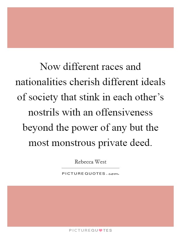 Now different races and nationalities cherish different ideals of society that stink in each other's nostrils with an offensiveness beyond the power of any but the most monstrous private deed. Picture Quote #1