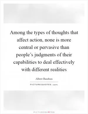 Among the types of thoughts that affect action, none is more central or pervasive than people’s judgments of their capabilities to deal effectively with different realities Picture Quote #1