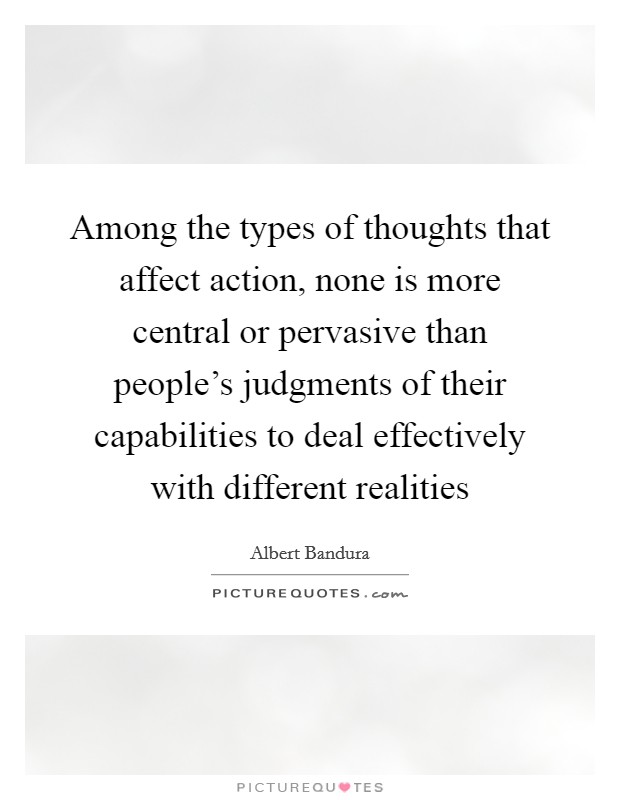 Among the types of thoughts that affect action, none is more central or pervasive than people's judgments of their capabilities to deal effectively with different realities Picture Quote #1