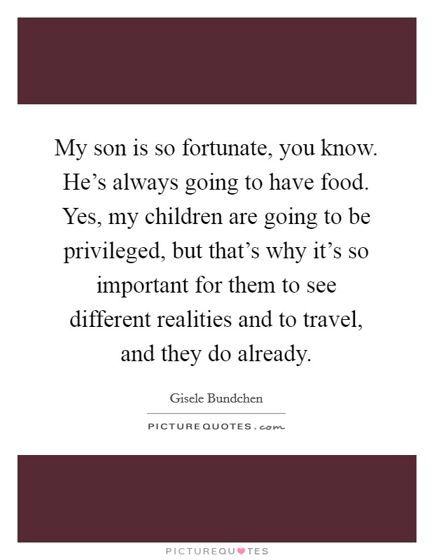 My son is so fortunate, you know. He's always going to have food. Yes, my children are going to be privileged, but that's why it's so important for them to see different realities and to travel, and they do already. Picture Quote #1