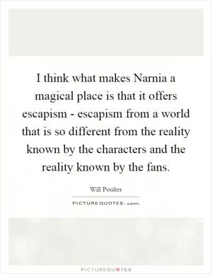 I think what makes Narnia a magical place is that it offers escapism - escapism from a world that is so different from the reality known by the characters and the reality known by the fans Picture Quote #1