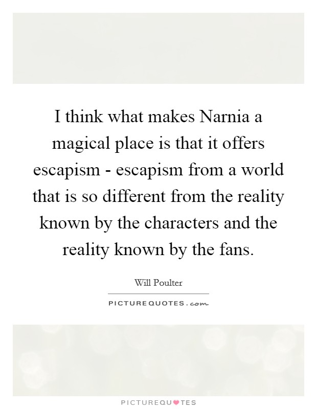 I think what makes Narnia a magical place is that it offers escapism - escapism from a world that is so different from the reality known by the characters and the reality known by the fans. Picture Quote #1