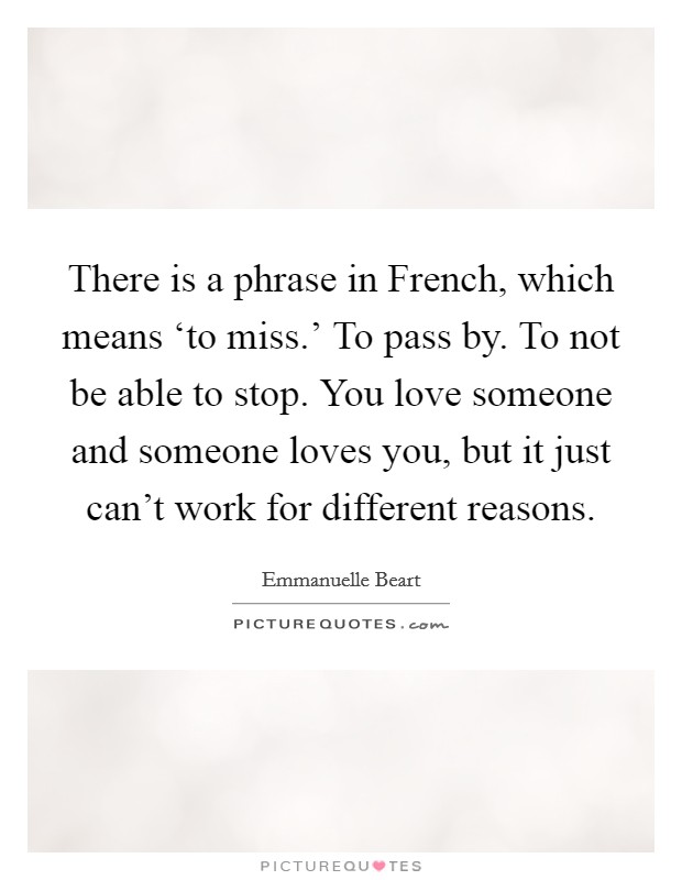 There is a phrase in French, which means ‘to miss.' To pass by. To not be able to stop. You love someone and someone loves you, but it just can't work for different reasons. Picture Quote #1