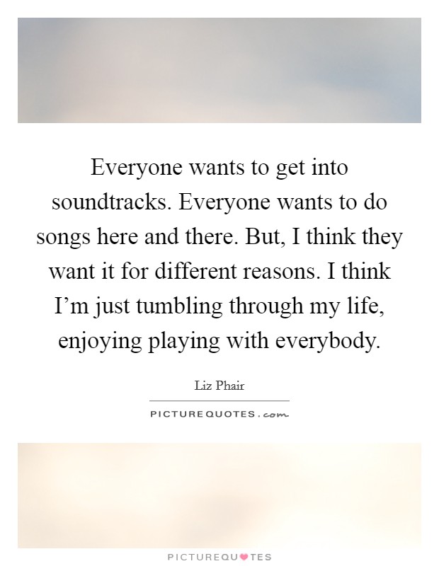 Everyone wants to get into soundtracks. Everyone wants to do songs here and there. But, I think they want it for different reasons. I think I'm just tumbling through my life, enjoying playing with everybody. Picture Quote #1