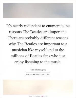 It’s nearly redundant to enumerate the reasons The Beatles are important. There are probably different reasons why The Beatles are important to a musician like myself and to the millions of Beatles fans who just enjoy listening to the music Picture Quote #1