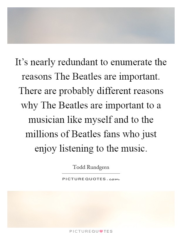 It's nearly redundant to enumerate the reasons The Beatles are important. There are probably different reasons why The Beatles are important to a musician like myself and to the millions of Beatles fans who just enjoy listening to the music. Picture Quote #1