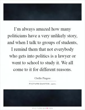I’m always amazed how many politicians have a very unlikely story, and when I talk to groups of students, I remind them that not everybody who gets into politics is a lawyer or went to school to study it. We all come to it for different reasons Picture Quote #1