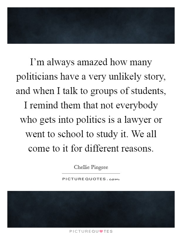 I'm always amazed how many politicians have a very unlikely story, and when I talk to groups of students, I remind them that not everybody who gets into politics is a lawyer or went to school to study it. We all come to it for different reasons. Picture Quote #1