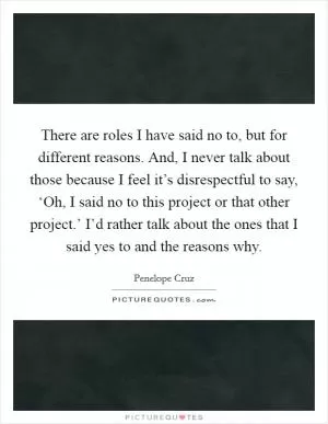 There are roles I have said no to, but for different reasons. And, I never talk about those because I feel it’s disrespectful to say, ‘Oh, I said no to this project or that other project.’ I’d rather talk about the ones that I said yes to and the reasons why Picture Quote #1