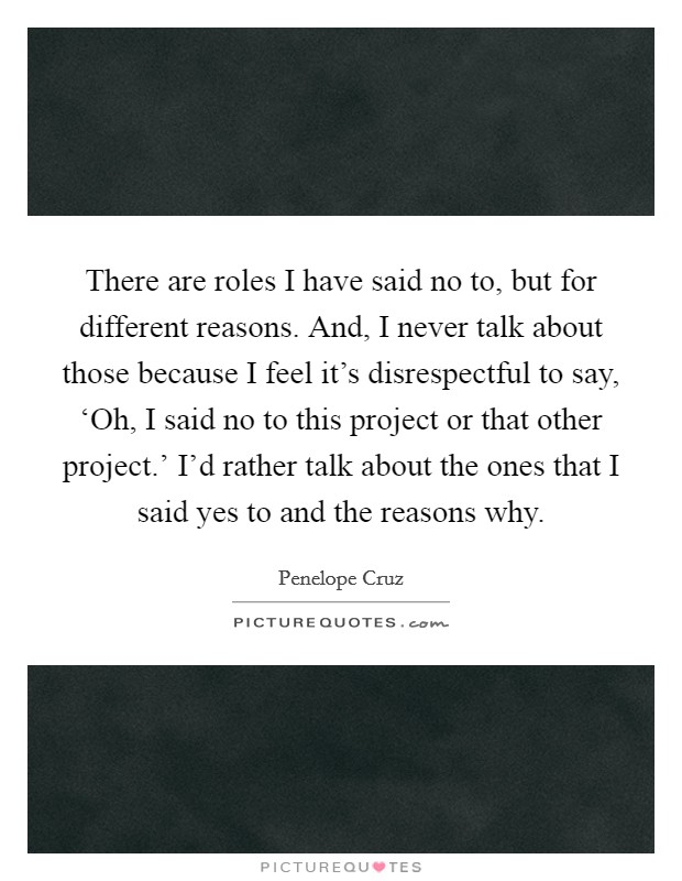 There are roles I have said no to, but for different reasons. And, I never talk about those because I feel it's disrespectful to say, ‘Oh, I said no to this project or that other project.' I'd rather talk about the ones that I said yes to and the reasons why. Picture Quote #1