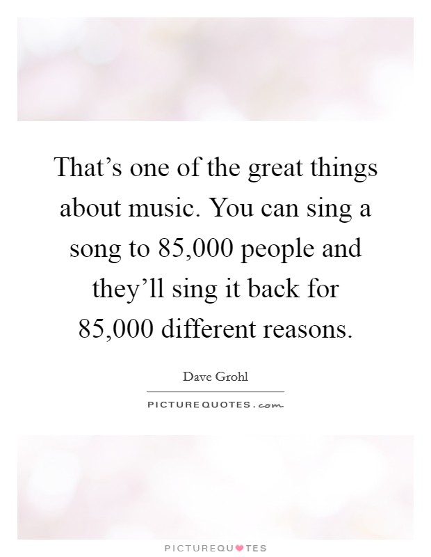 That's one of the great things about music. You can sing a song to 85,000 people and they'll sing it back for 85,000 different reasons. Picture Quote #1