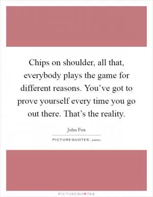 Chips on shoulder, all that, everybody plays the game for different reasons. You’ve got to prove yourself every time you go out there. That’s the reality Picture Quote #1