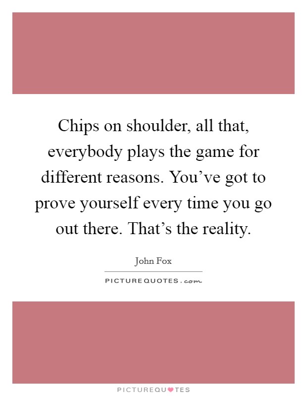 Chips on shoulder, all that, everybody plays the game for different reasons. You've got to prove yourself every time you go out there. That's the reality. Picture Quote #1