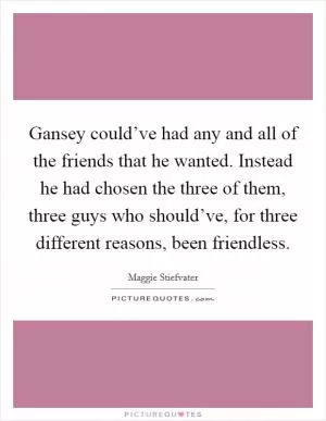 Gansey could’ve had any and all of the friends that he wanted. Instead he had chosen the three of them, three guys who should’ve, for three different reasons, been friendless Picture Quote #1