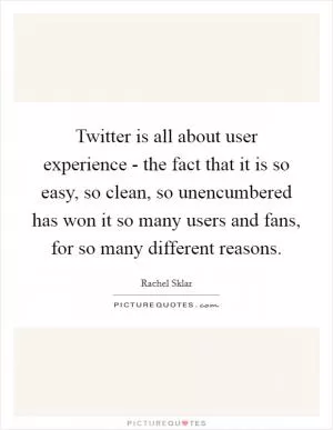 Twitter is all about user experience - the fact that it is so easy, so clean, so unencumbered has won it so many users and fans, for so many different reasons Picture Quote #1