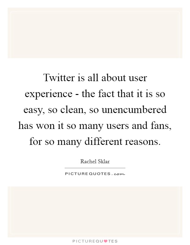 Twitter is all about user experience - the fact that it is so easy, so clean, so unencumbered has won it so many users and fans, for so many different reasons. Picture Quote #1
