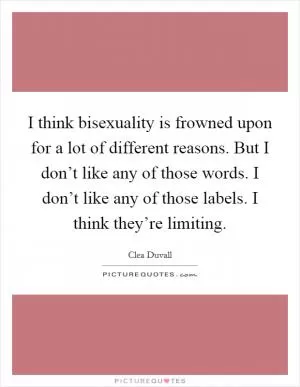 I think bisexuality is frowned upon for a lot of different reasons. But I don’t like any of those words. I don’t like any of those labels. I think they’re limiting Picture Quote #1