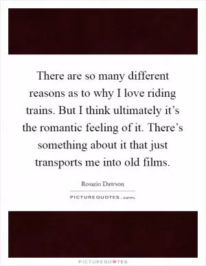 There are so many different reasons as to why I love riding trains. But I think ultimately it’s the romantic feeling of it. There’s something about it that just transports me into old films Picture Quote #1