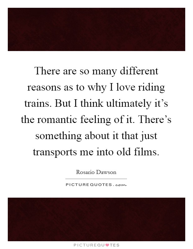 There are so many different reasons as to why I love riding trains. But I think ultimately it's the romantic feeling of it. There's something about it that just transports me into old films. Picture Quote #1