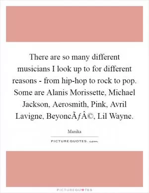 There are so many different musicians I look up to for different reasons - from hip-hop to rock to pop. Some are Alanis Morissette, Michael Jackson, Aerosmith, Pink, Avril Lavigne, BeyoncÃƒÂ©, Lil Wayne Picture Quote #1