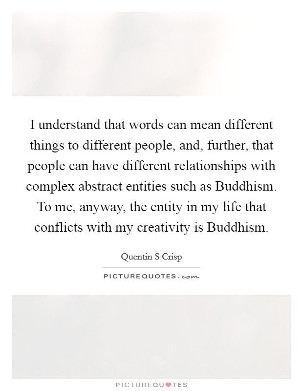 I understand that words can mean different things to different people, and, further, that people can have different relationships with complex abstract entities such as Buddhism. To me, anyway, the entity in my life that conflicts with my creativity is Buddhism. Picture Quote #1