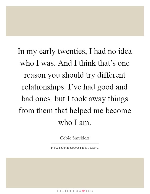 In my early twenties, I had no idea who I was. And I think that's one reason you should try different relationships. I've had good and bad ones, but I took away things from them that helped me become who I am. Picture Quote #1