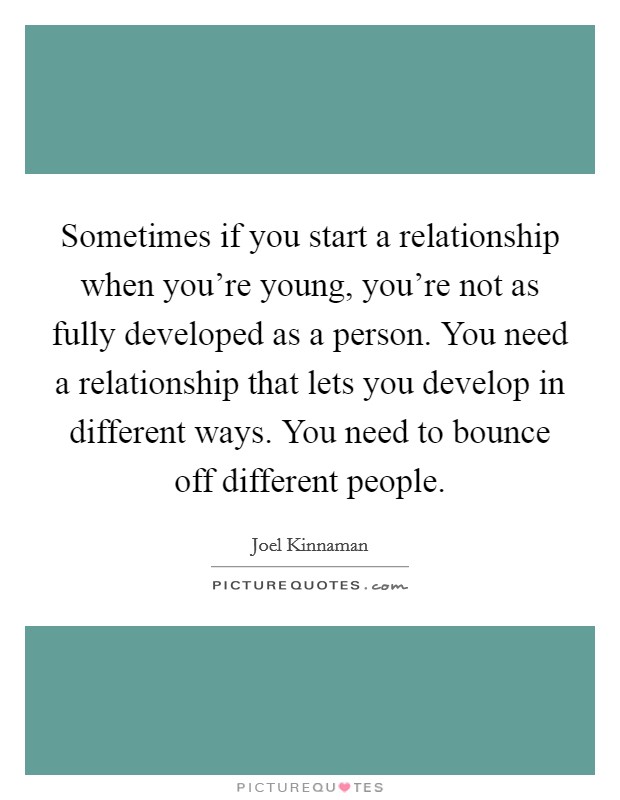 Sometimes if you start a relationship when you're young, you're not as fully developed as a person. You need a relationship that lets you develop in different ways. You need to bounce off different people. Picture Quote #1