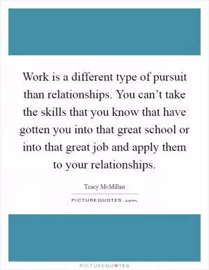 Work is a different type of pursuit than relationships. You can’t take the skills that you know that have gotten you into that great school or into that great job and apply them to your relationships Picture Quote #1