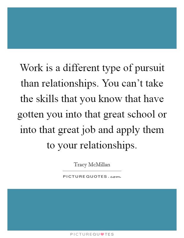 Work is a different type of pursuit than relationships. You can't take the skills that you know that have gotten you into that great school or into that great job and apply them to your relationships. Picture Quote #1