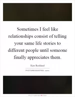 Sometimes I feel like relationships consist of telling your same life stories to different people until someone finally appreciates them Picture Quote #1