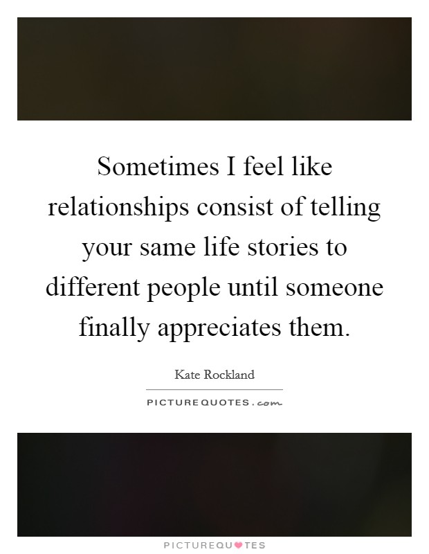 Sometimes I feel like relationships consist of telling your same life stories to different people until someone finally appreciates them. Picture Quote #1