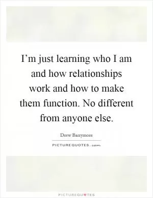 I’m just learning who I am and how relationships work and how to make them function. No different from anyone else Picture Quote #1