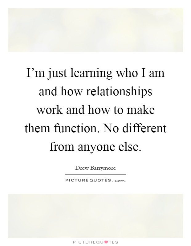I'm just learning who I am and how relationships work and how to make them function. No different from anyone else. Picture Quote #1