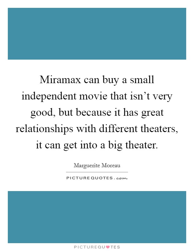 Miramax can buy a small independent movie that isn't very good, but because it has great relationships with different theaters, it can get into a big theater. Picture Quote #1