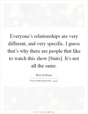 Everyone’s relationships are very different, and very specific. I guess that’s why there are people that like to watch this show [Suits]. It’s not all the same Picture Quote #1