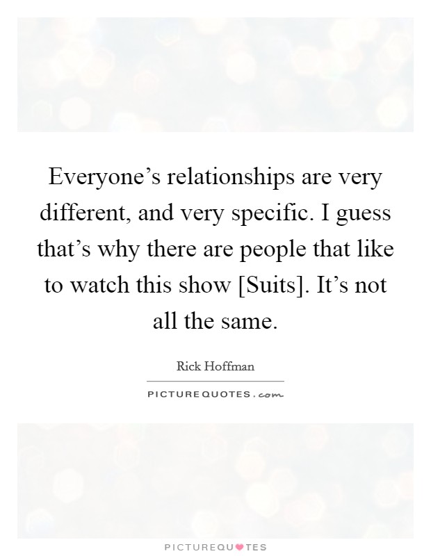 Everyone's relationships are very different, and very specific. I guess that's why there are people that like to watch this show [Suits]. It's not all the same. Picture Quote #1