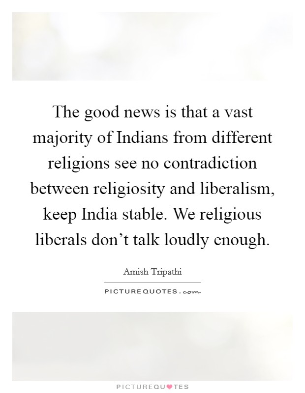 The good news is that a vast majority of Indians from different religions see no contradiction between religiosity and liberalism, keep India stable. We religious liberals don't talk loudly enough. Picture Quote #1