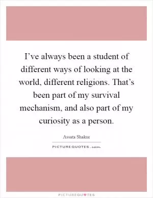 I’ve always been a student of different ways of looking at the world, different religions. That’s been part of my survival mechanism, and also part of my curiosity as a person Picture Quote #1
