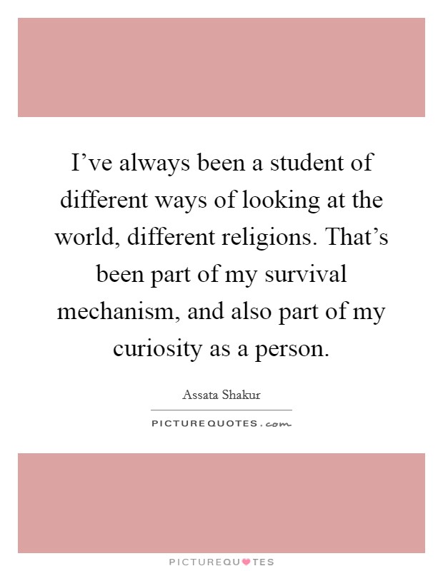 I've always been a student of different ways of looking at the world, different religions. That's been part of my survival mechanism, and also part of my curiosity as a person. Picture Quote #1