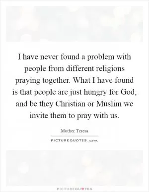 I have never found a problem with people from different religions praying together. What I have found is that people are just hungry for God, and be they Christian or Muslim we invite them to pray with us Picture Quote #1